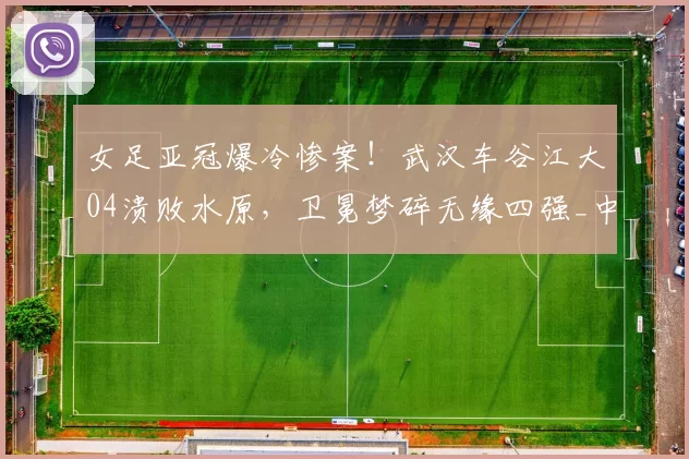 女足亚冠爆冷惨案！武汉车谷江大04溃败水原，卫冕梦碎无缘四强_中国女足_比赛_球员