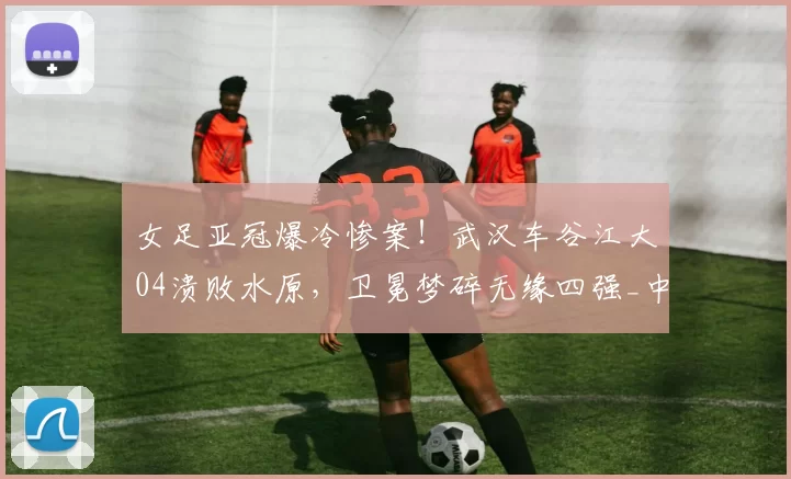 女足亚冠爆冷惨案！武汉车谷江大04溃败水原，卫冕梦碎无缘四强_中国女足_比赛_球员