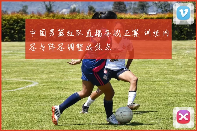 中国男篮红队直播备战正赛 训练内容与阵容调整成焦点