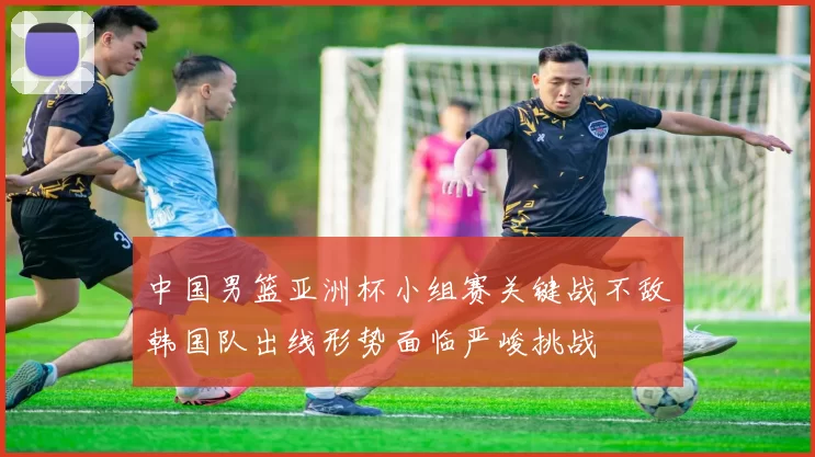 中国男篮亚洲杯小组赛关键战不敌韩国队出线形势面临严峻挑战