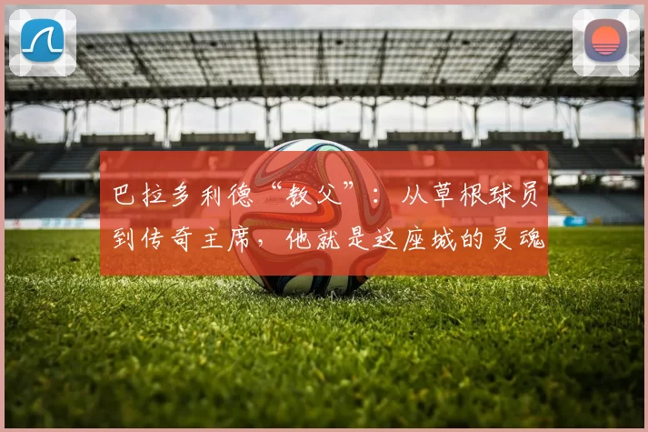 巴拉多利德“教父”：从草根球员到传奇主席，他就是这座城的灵魂