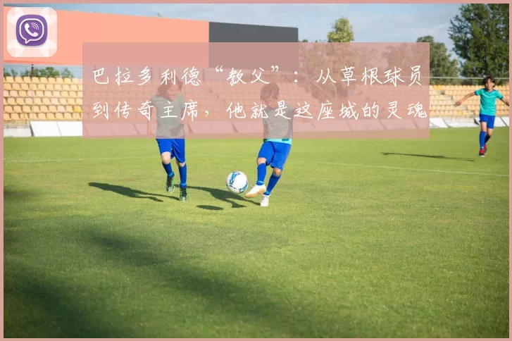 巴拉多利德“教父”:从草根球员到传奇主席,他就是这座城的灵魂