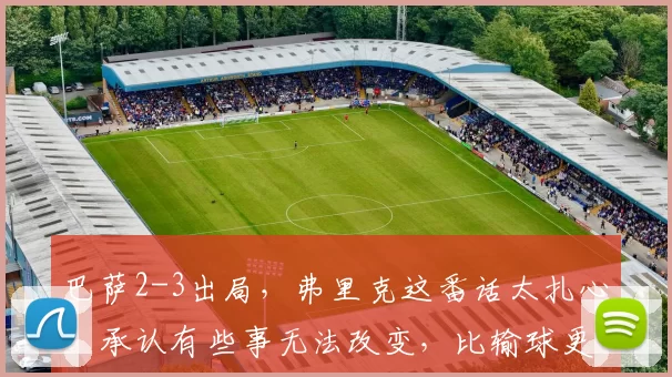 巴萨2-3出局，弗里克这番话太扎心！承认有些事无法改变，比输球更绝望_马竞_西甲联赛_总比分