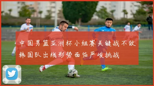 中国男篮亚洲杯小组赛关键战不敌韩国队出线形势面临严峻挑战