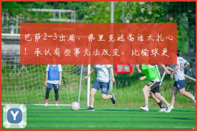 巴萨2-3出局，弗里克这番话太扎心！承认有些事无法改变，比输球更绝望_马竞_西甲联赛_总比分