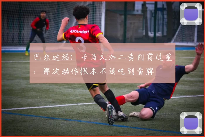 巴尔达诺：卡马文加二黄判罚过重，那次动作根本不该吃到黄牌