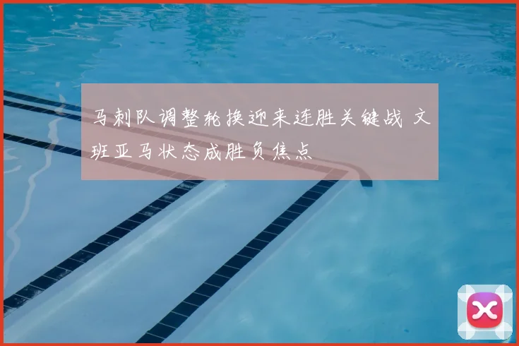 马刺队调整轮换迎来连胜关键战 文班亚马状态成胜负焦点